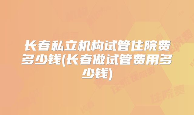 长春私立机构试管住院费多少钱(长春做试管费用多少钱)