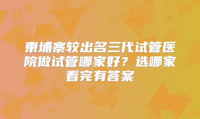 柬埔寨较出名三代试管医院做试管哪家好?选哪家看完有答案
