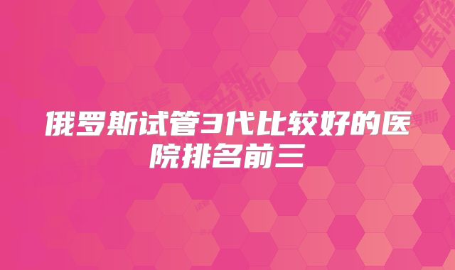 俄罗斯试管3代比较好的医院排名前三