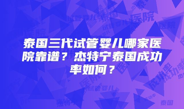 泰国三代试管婴儿哪家医院靠谱？杰特宁泰国成功率如何？