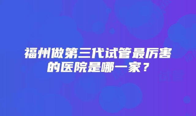 福州做第三代试管最厉害的医院是哪一家？
