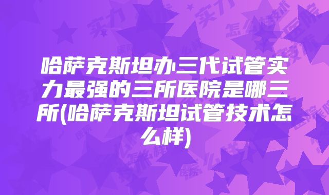 哈萨克斯坦办三代试管实力最强的三所医院是哪三所(哈萨克斯坦试管技术怎么样)
