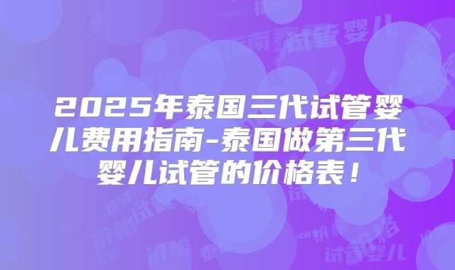 2025年泰国三代试管婴儿费用指南-泰国做第三代婴儿试管的价格表！