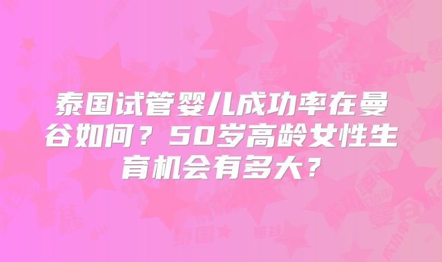 泰国试管婴儿成功率在曼谷如何？50岁高龄女性生育机会有多大？