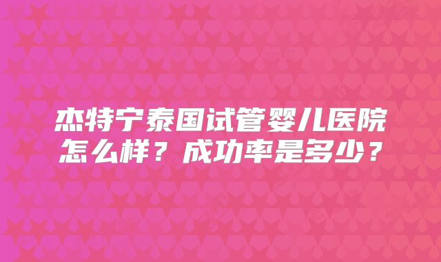 杰特宁泰国试管婴儿医院怎么样?成功率是多少?