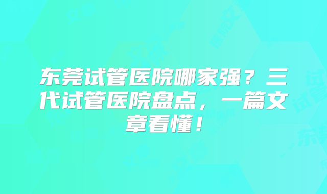 东莞试管医院哪家强？三代试管医院盘点，一篇文章看懂！