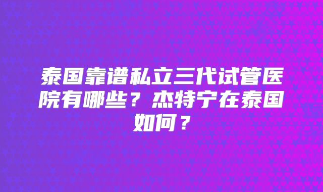 泰国靠谱私立三代试管医院有哪些？杰特宁在泰国如何？