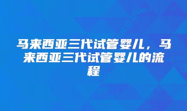 马来西亚三代试管婴儿，马来西亚三代试管婴儿的流程