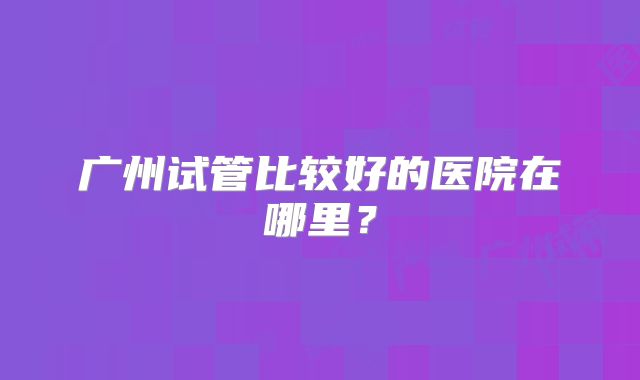 广州试管比较好的医院在哪里？