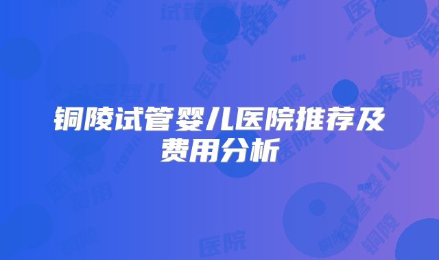 铜陵试管婴儿医院推荐及费用分析