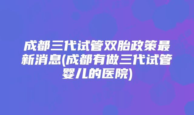 成都三代试管双胎政策最新消息(成都有做三代试管婴儿的医院)