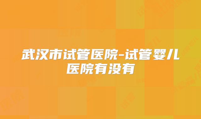 武汉市试管医院-试管婴儿医院有没有