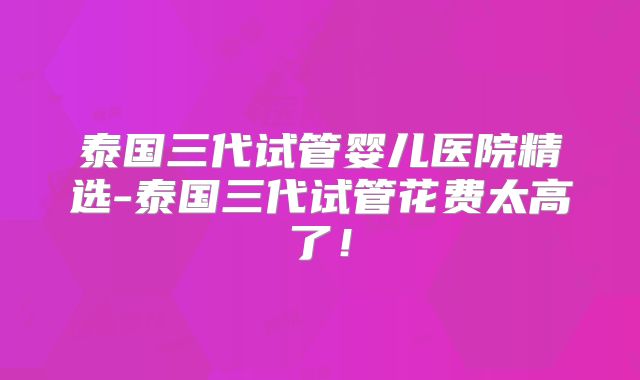 泰国三代试管婴儿医院精选-泰国三代试管花费太高了！
