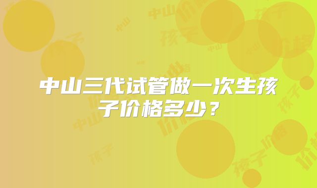 中山三代试管做一次生孩子价格多少？