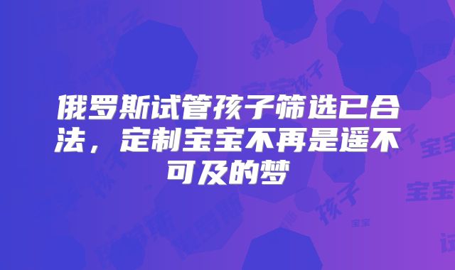 俄罗斯试管孩子筛选已合法,定制宝宝不再是遥不可及的梦
