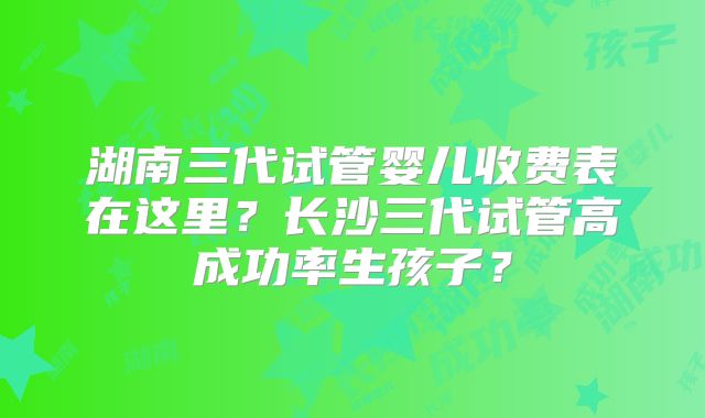 湖南三代试管婴儿收费表在这里？长沙三代试管高成功率生孩子？