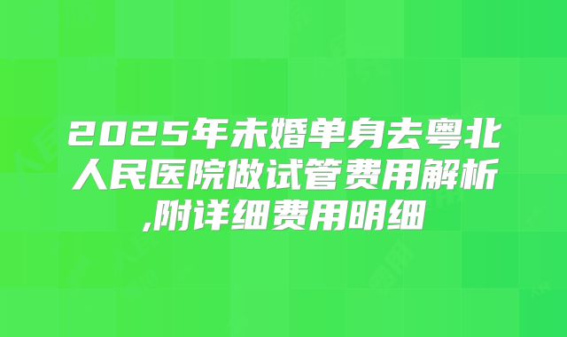 2025年未婚单身去粤北人民医院做试管费用解析,附详细费用明细
