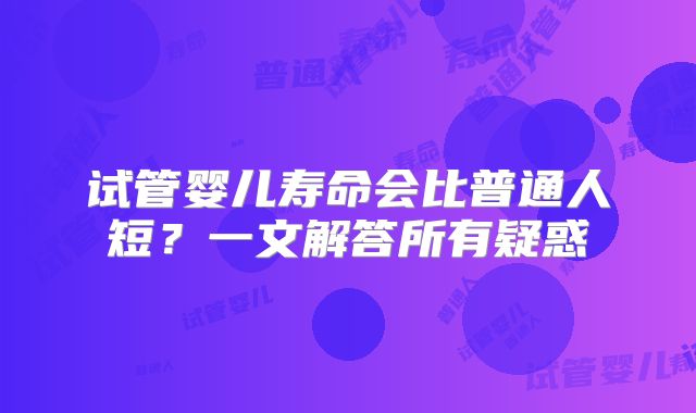 试管婴儿寿命会比普通人短？一文解答所有疑惑