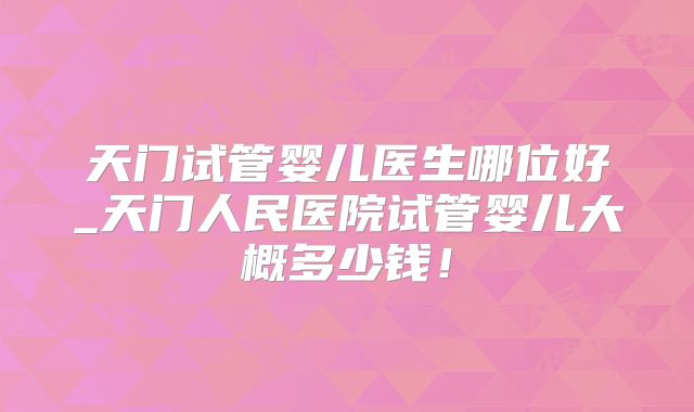 天门试管婴儿医生哪位好_天门人民医院试管婴儿大概多少钱!