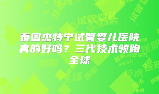 泰国杰特宁试管婴儿医院真的好吗？三代技术领跑全球