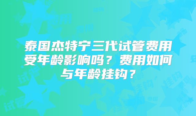 泰国杰特宁三代试管费用受年龄影响吗？费用如何与年龄挂钩？