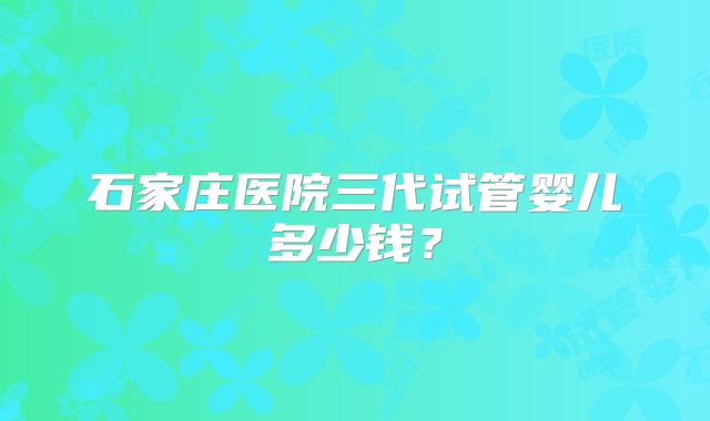 石家庄医院三代试管婴儿多少钱?