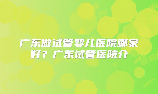 广东做试管婴儿医院哪家好？广东试管医院介