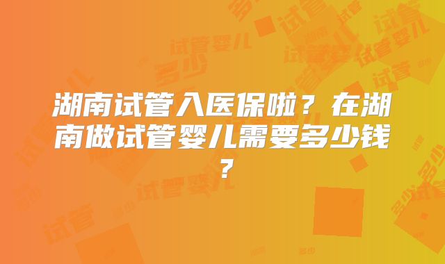 湖南试管入医保啦？在湖南做试管婴儿需要多少钱？