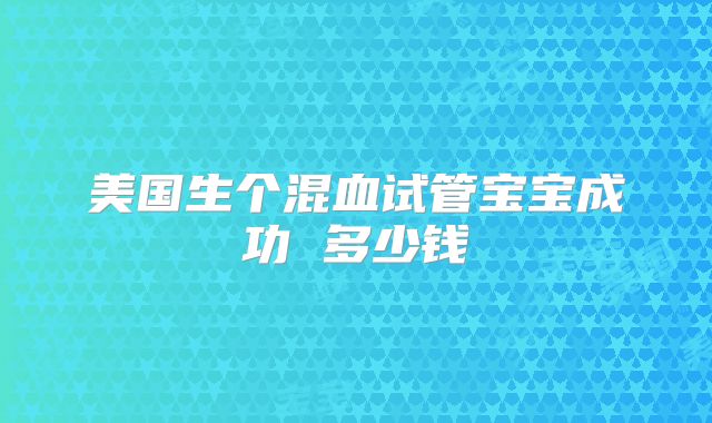 美国生个混血试管宝宝成功 多少钱