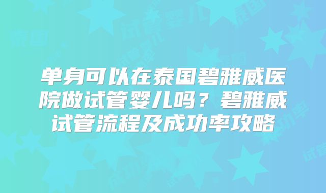 单身可以在泰国碧雅威医院做试管婴儿吗？碧雅威试管流程及成功率攻略