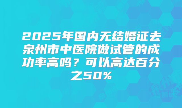 2025年国内无结婚证去泉州市中医院做试管的成功率高吗?可以高达百分之50%
