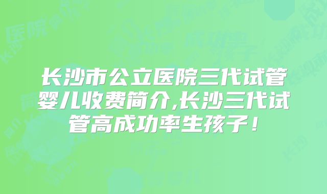 长沙市公立医院三代试管婴儿收费简介,长沙三代试管高成功率生孩子！
