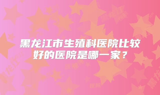 黑龙江市生殖科医院比较好的医院是哪一家？