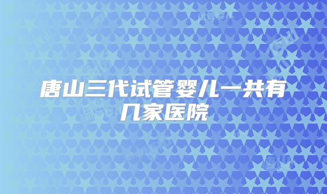 唐山三代试管婴儿一共有几家医院