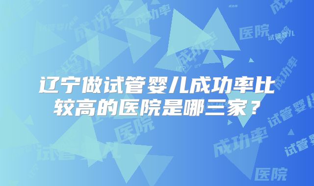 辽宁做试管婴儿成功率比较高的医院是哪三家？