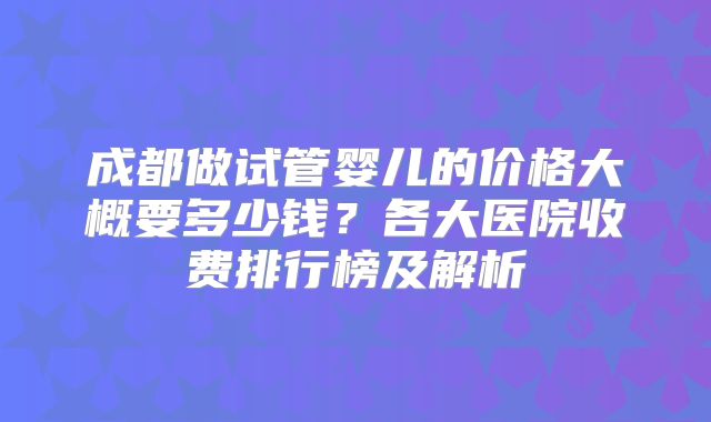 成都做试管婴儿的价格大概要多少钱？各大医院收费排行榜及解析