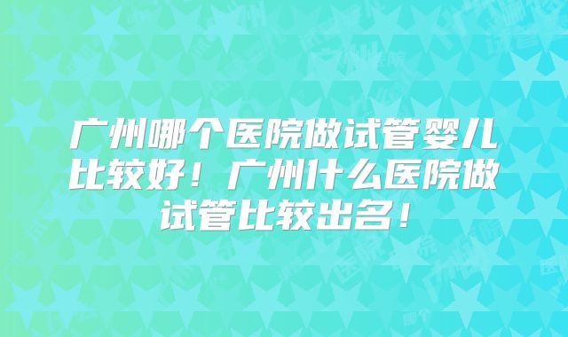 广州哪个医院做试管婴儿比较好！广州什么医院做试管比较出名！