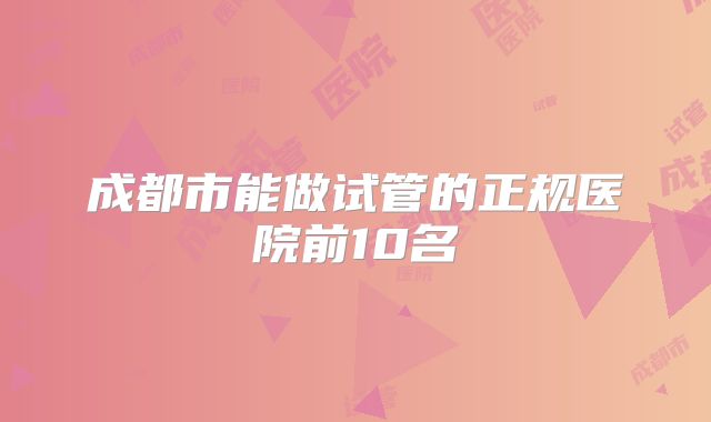 成都市能做试管的正规医院前10名