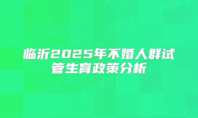 临沂2025年不婚人群试管生育政策分析