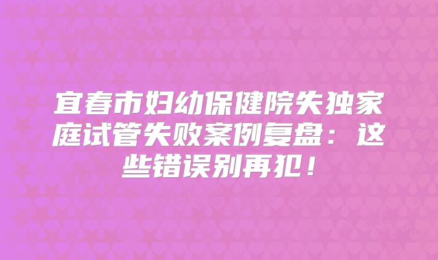 宜春市妇幼保健院失独家庭试管失败案例复盘：这些错误别再犯！