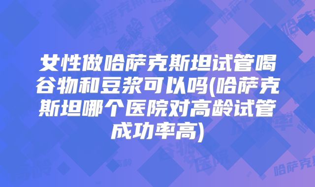 女性做哈萨克斯坦试管喝谷物和豆浆可以吗(哈萨克斯坦哪个医院对高龄试管成功率高)