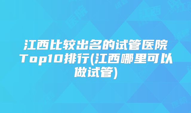 江西比较出名的试管医院Top10排行(江西哪里可以做试管)