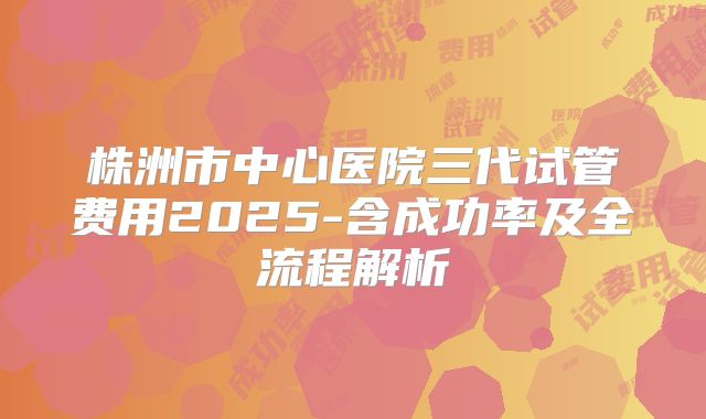 株洲市中心医院三代试管费用2025-含成功率及全流程解析