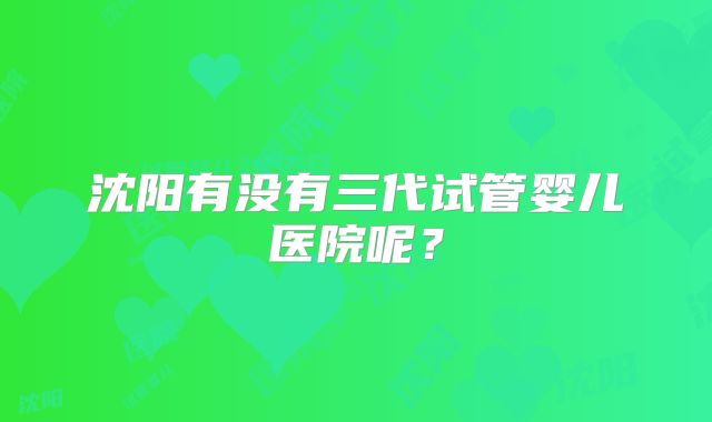 沈阳有没有三代试管婴儿医院呢？