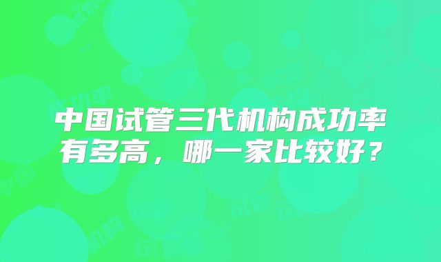 中国试管三代机构成功率有多高，哪一家比较好？