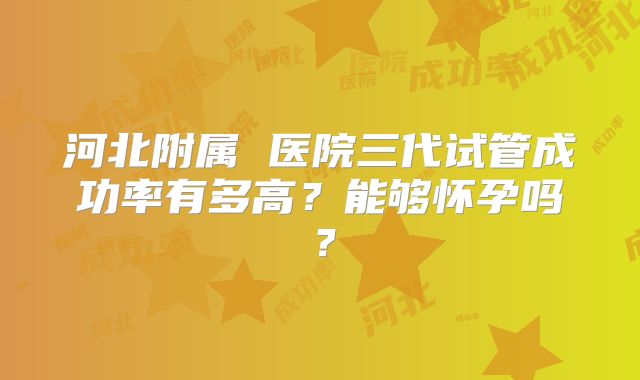 河北附属 医院三代试管成功率有多高?能够怀孕吗?
