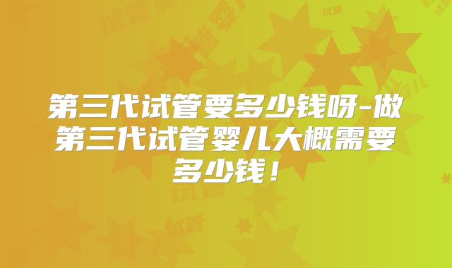 第三代试管要多少钱呀-做第三代试管婴儿大概需要多少钱！