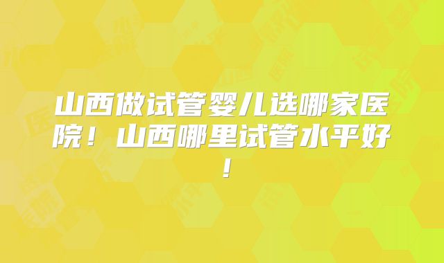 山西做试管婴儿选哪家医院！山西哪里试管水平好！