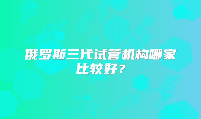 俄罗斯三代试管机构哪家比较好？