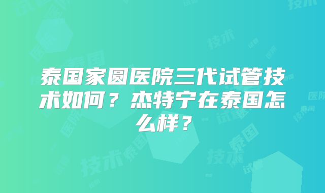 泰国家圆医院三代试管技术如何?杰特宁在泰国怎么样?